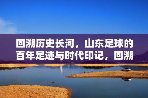 回溯历史长河，山东足球的百年足迹与时代印记，回溯历史长河，山东足球的百年足迹与时代印记