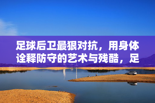 足球后卫最狠对抗，用身体诠释防守的艺术与残酷，足球后卫最狠对抗，用身体诠释防守的艺术与残酷