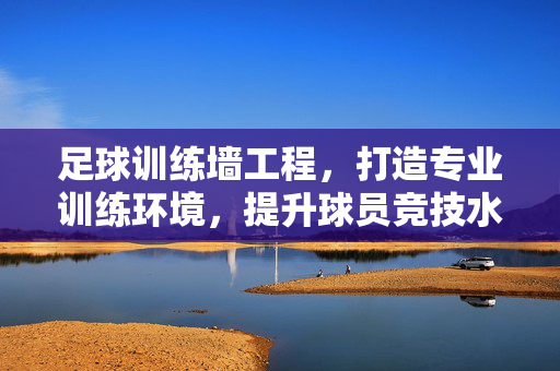足球训练墙工程，打造专业训练环境，提升球员竞技水平的关键设施