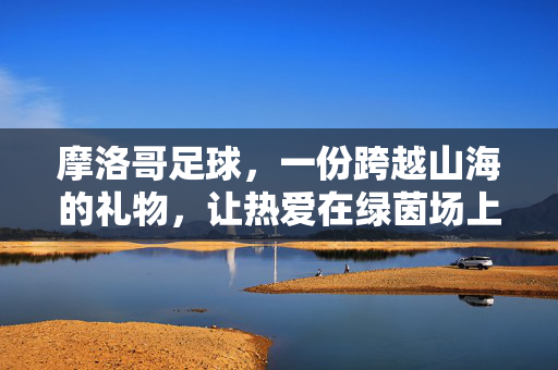 摩洛哥足球，一份跨越山海的礼物，让热爱在绿茵场上绽放，摩洛哥足球，一份跨越山海的礼物，让热爱在绿茵场上绽放