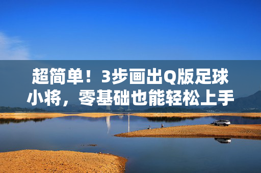 超简单！3步画出Q版足球小将，零基础也能轻松上手，超简单！3步画出Q版足球小将，零基础也能轻松上手