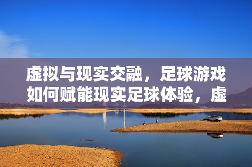 虚拟与现实交融，足球游戏如何赋能现实足球体验，虚拟与现实交融，足球游戏如何赋能现实足球体验
