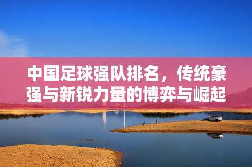 中国足球强队排名，传统豪强与新锐力量的博弈与崛起