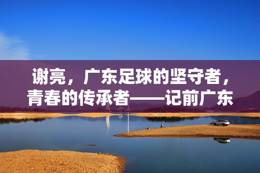谢亮，广东足球的坚守者，青春的传承者——记前广东队球员与足球事业的执着奉献，谢亮，广东足球的坚守者，青春的传承者——记前广东队球员与足球事业的执着奉献