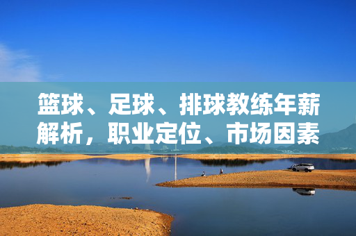 篮球、足球、排球教练年薪解析，职业定位、市场因素与薪资差异，篮球、足球、排球教练年薪解析，职业定位、市场因素与薪资差异