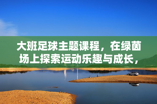 大班足球主题课程，在绿茵场上探索运动乐趣与成长，大班足球主题课程，在绿茵场上探索运动乐趣与成长