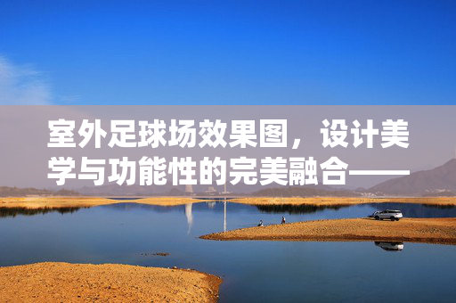 室外足球场效果图，设计美学与功能性的完美融合——从图纸到现实的视觉盛宴
