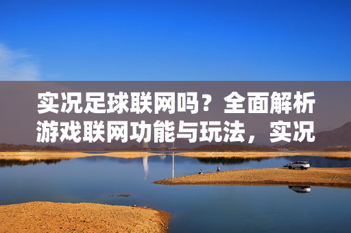 实况足球联网吗？全面解析游戏联网功能与玩法，实况足球联网吗？全面解析游戏联网功能与玩法