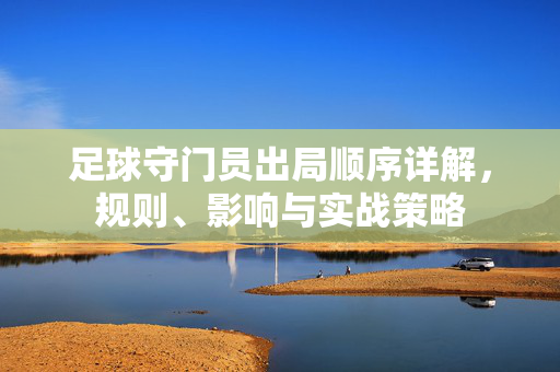 足球守门员出局顺序详解，规则、影响与实战策略