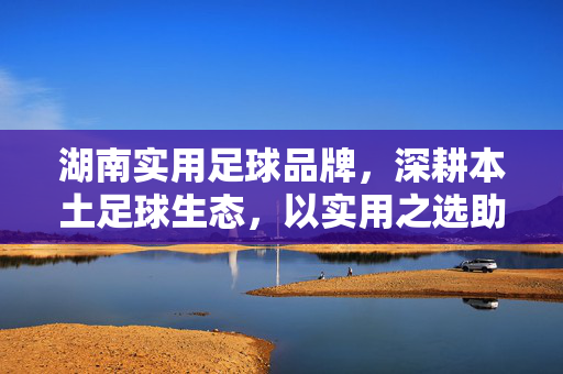 湖南实用足球品牌，深耕本土足球生态，以实用之选助力运动普及，湖南实用足球品牌深耕本土足球生态，以实用之选助力运动普及
