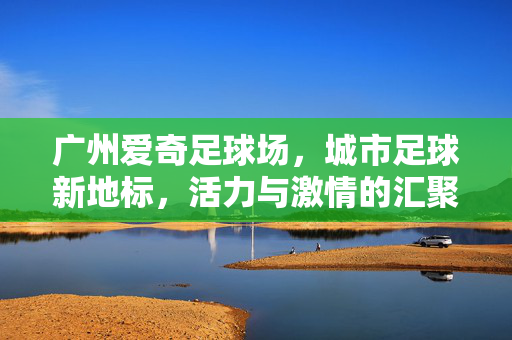 广州爱奇足球场，城市足球新地标，活力与激情的汇聚地，广州爱奇足球场，城市足球新地标，活力与激情的汇聚地