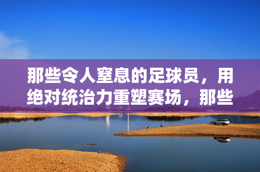 那些令人窒息的足球员，用绝对统治力重塑赛场，那些令人窒息的足球员，用绝对统治力重塑赛场