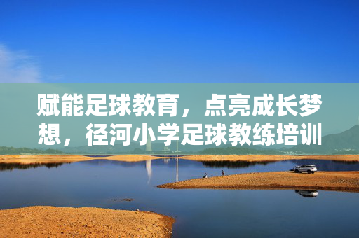 赋能足球教育，点亮成长梦想，径河小学足球教练培训纪实，赋能足球教育，点亮成长梦想，径河小学足球教练培训纪实