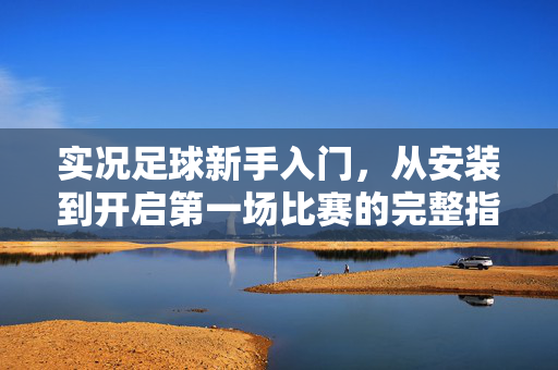 实况足球新手入门，从安装到开启第一场比赛的完整指南