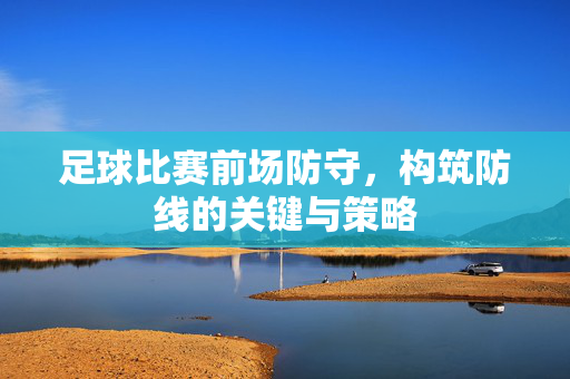 足球比赛前场防守，构筑防线的关键与策略