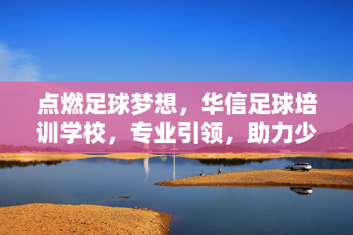 点燃足球梦想，华信足球培训学校，专业引领，助力少年足球之路绽放光彩
