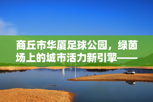 商丘市华厦足球公园，绿茵场上的城市活力新引擎——一座承载足球梦想与全民健身的体育地标，商丘市华厦足球公园，绿茵场上的城市活力新引擎，足球梦想与全民健身的体育地标