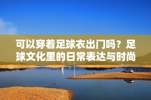 可以穿着足球衣出门吗？足球文化里的日常表达与时尚态度，可以穿着足球衣出门吗？足球文化里的日常表达与时尚态度
