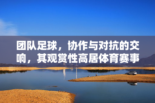 团队足球，协作与对抗的交响，其观赏性高居体育赛事之巅，团队足球，协作与对抗的交响，观赏性高居体育赛事之巅