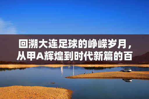 回溯大连足球的峥嵘岁月，从甲A辉煌到时代新篇的百年积淀，回溯大连足球百年，从甲A辉煌到时代新篇的峥嵘岁月