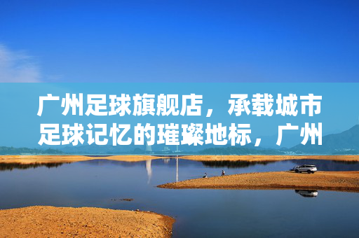 广州足球旗舰店，承载城市足球记忆的璀璨地标，广州足球旗舰店，承载城市足球记忆的璀璨地标