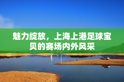 魅力绽放，上海上港足球宝贝的赛场内外风采