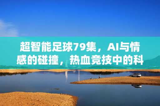 超智能足球79集，AI与情感的碰撞，热血竞技中的科技哲思