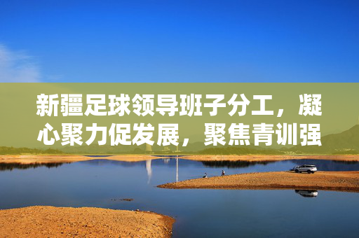 新疆足球领导班子分工，凝心聚力促发展，聚焦青训强根基