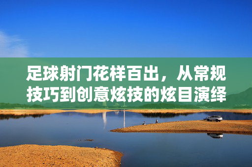 足球射门花样百出，从常规技巧到创意炫技的炫目演绎