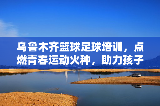 乌鲁木齐篮球足球培训，点燃青春运动火种，助力孩子全面发展，乌鲁木齐篮球足球培训，点燃青春运动火种，助力孩子全面发展