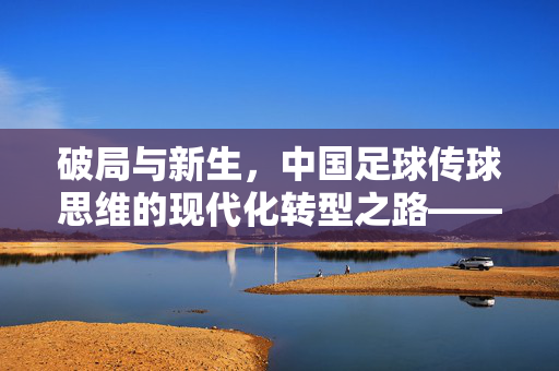 破局与新生，中国足球传球思维的现代化转型之路——从控球率崇拜到精准渗透的路径探索，破局与新生，中国足球传球思维的现代化转型之路——从控球率崇拜到精准渗透的路径探索