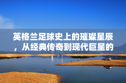 英格兰足球史上的璀璨星辰，从经典传奇到现代巨星的百年传承，英格兰足球史上的璀璨星辰，从经典传奇到现代巨星的百年传承