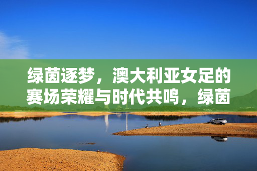 绿茵逐梦，澳大利亚女足的赛场荣耀与时代共鸣，绿茵逐梦，澳大利亚女足的赛场荣耀与时代共鸣