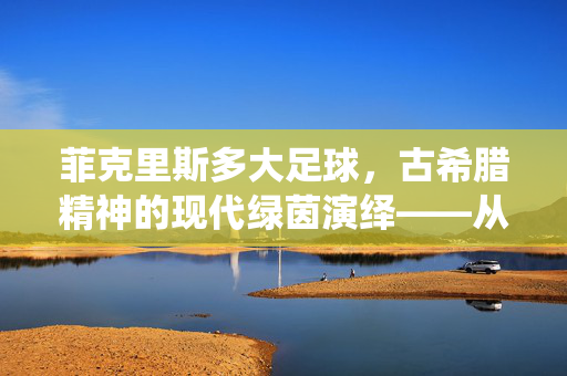 菲克里斯多大足球，古希腊精神的现代绿茵演绎——从神话到荣耀的传承之路，菲克里斯多大足球，古希腊精神的现代绿茵演绎——从神话到荣耀的传承之路