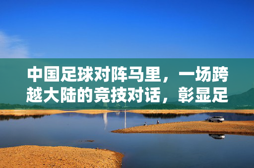 中国足球对阵马里，一场跨越大陆的竞技对话，彰显足球的包容与激情