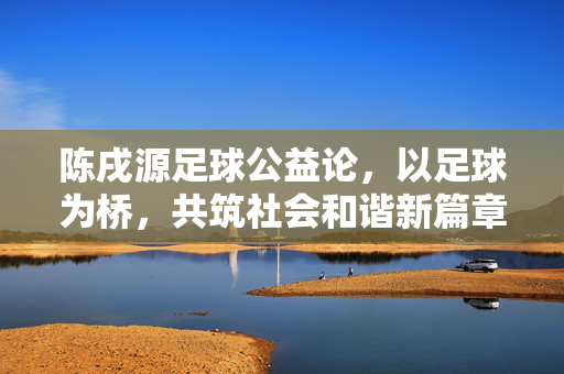 陈戌源足球公益论，以足球为桥，共筑社会和谐新篇章
