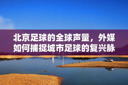 北京足球的全球声量，外媒如何捕捉城市足球的复兴脉搏
