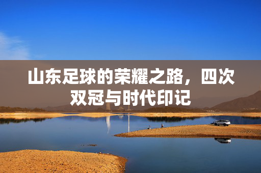 山东足球的荣耀之路，四次双冠与时代印记