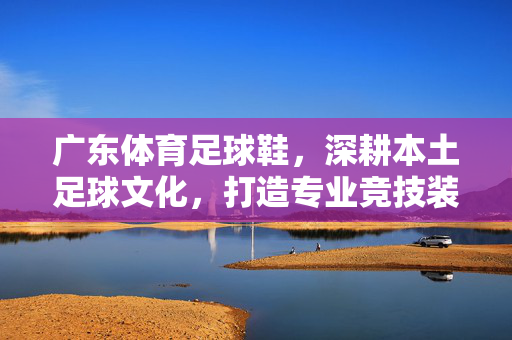 广东体育足球鞋，深耕本土足球文化，打造专业竞技装备新标杆