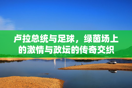 卢拉总统与足球，绿茵场上的激情与政坛的传奇交织