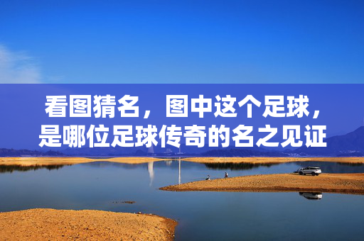 看图猜名，图中这个足球，是哪位足球传奇的名之见证？看图猜名，图中足球，是哪位足球传奇的名之见证？