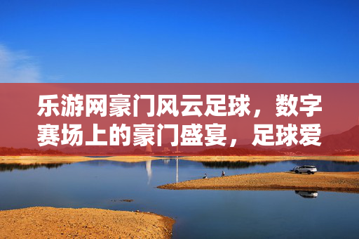 乐游网豪门风云足球，数字赛场上的豪门盛宴，足球爱好者的沉浸式狂欢，乐游网豪门风云足球，数字赛场上的豪门盛宴，足球爱好者的沉浸式狂欢