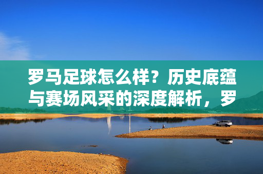 罗马足球怎么样？历史底蕴与赛场风采的深度解析，罗马足球，历史底蕴与赛场风采的深度解析