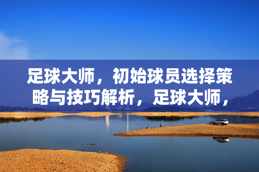 足球大师，初始球员选择策略与技巧解析，足球大师，初始球员选择策略与技巧解析