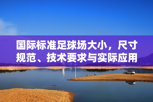 国际标准足球场大小，尺寸规范、技术要求与实际应用解析，国际标准足球场，尺寸规范、技术要求与实际应用解析