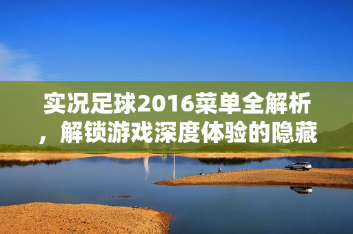 实况足球2016菜单全解析，解锁游戏深度体验的隐藏功能，实况足球2016菜单全解析，解锁游戏深度体验的隐藏功能