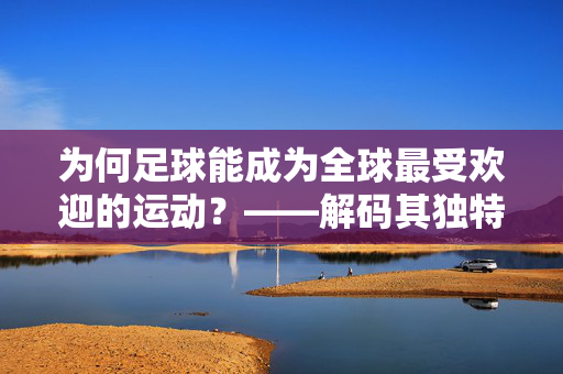 为何足球能成为全球最受欢迎的运动？——解码其独特的魅力与情感共鸣，为何足球能成为全球最受欢迎的运动？——解码其独特的魅力与情感共鸣