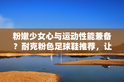 粉嫩少女心与运动性能兼备？耐克粉色足球鞋推荐，让每一次踢球都成为时尚秀场，耐克粉色足球鞋，少女心与运动性能兼备，让每一次踢球都成为时尚秀场