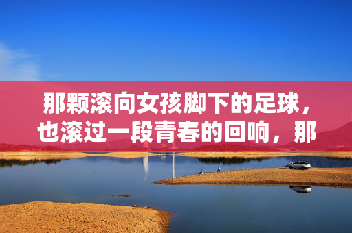 那颗滚向女孩脚下的足球，也滚过一段青春的回响，那颗滚向女孩脚下的足球，也滚过一段青春的回响