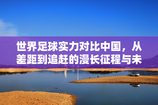 世界足球实力对比中国，从差距到追赶的漫长征程与未来展望